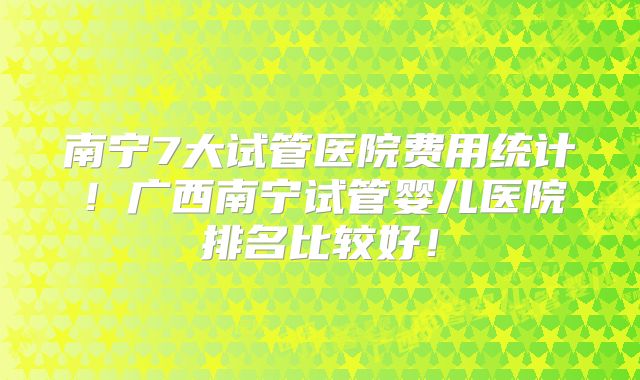 南宁7大试管医院费用统计!广西南宁试管婴儿医院排名比较好!