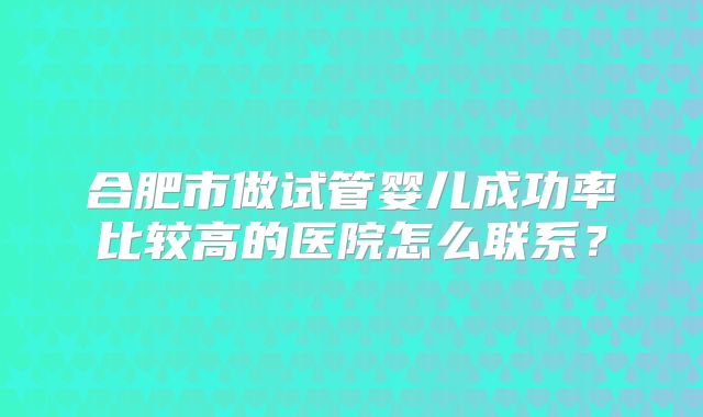 合肥市做试管婴儿成功率比较高的医院怎么联系?
