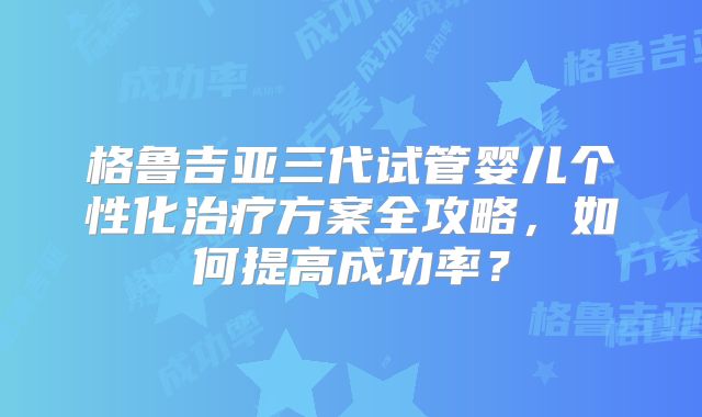 格鲁吉亚三代试管婴儿个性化治疗方案全攻略，如何提高成功率？