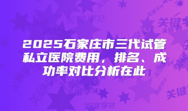 2025石家庄市三代试管私立医院费用，排名、成功率对比分析在此