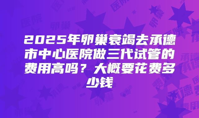 2025年卵巢衰竭去承德市中心医院做三代试管的费用高吗？大概要花费多少钱