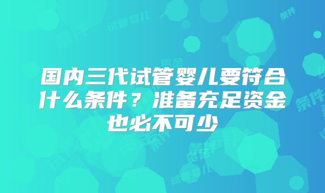 国内三代试管婴儿要符合什么条件?准备充足资金也必不可少