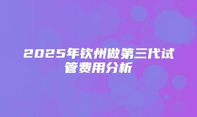 2025年钦州做第三代试管费用分析