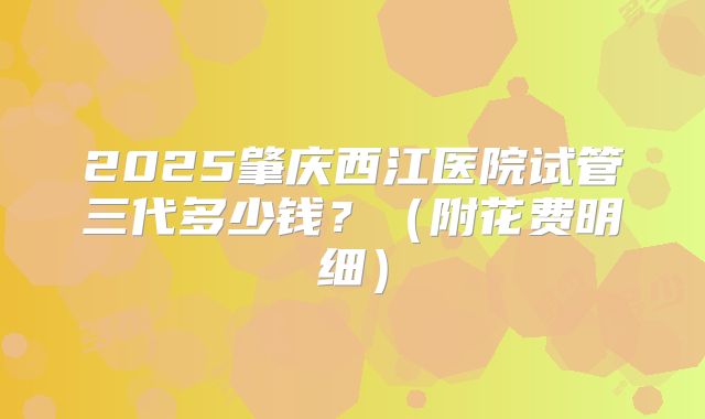 2025肇庆西江医院试管三代多少钱?(附花费明细)