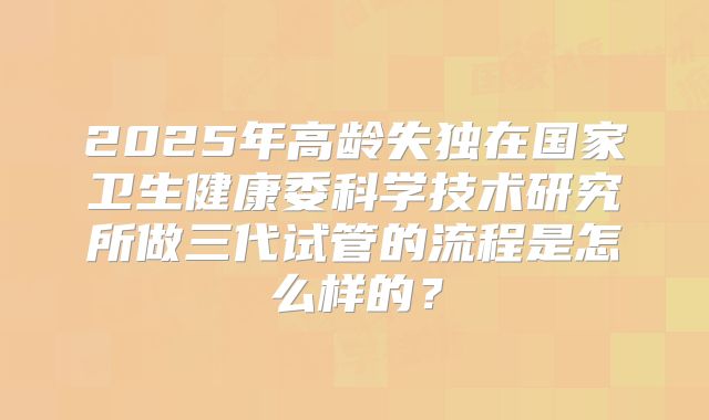 2025年高龄失独在国家卫生健康委科学技术研究所做三代试管的流程是怎么样的?