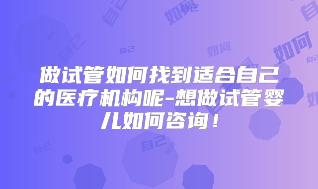 做试管如何找到适合自己的医疗机构呢-想做试管婴儿如何咨询!