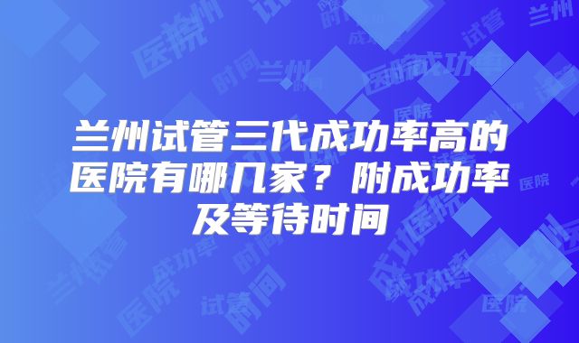 兰州试管三代成功率高的医院有哪几家？附成功率及等待时间