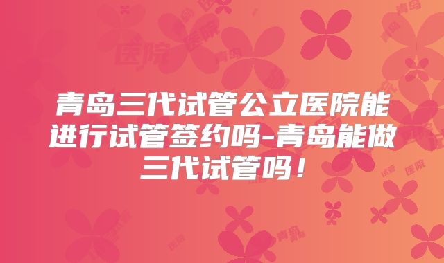 青岛三代试管公立医院能进行试管签约吗-青岛能做三代试管吗！