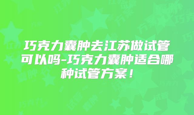 巧克力囊肿去江苏做试管可以吗-巧克力囊肿适合哪种试管方案！