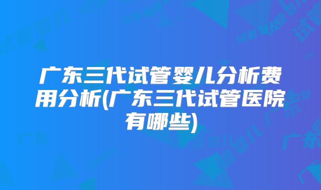 广东三代试管婴儿分析费用分析(广东三代试管医院有哪些)