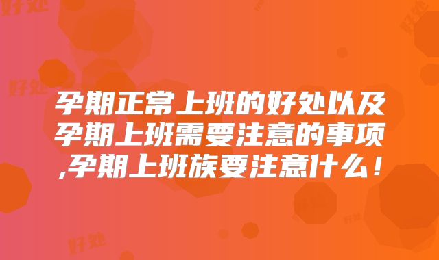 孕期正常上班的好处以及孕期上班需要注意的事项,孕期上班族要注意什么!