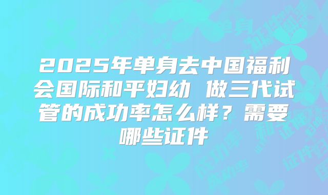 2025年单身去中国福利会国际和平妇幼 做三代试管的成功率怎么样？需要哪些证件