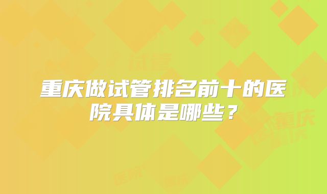重庆做试管排名前十的医院具体是哪些?