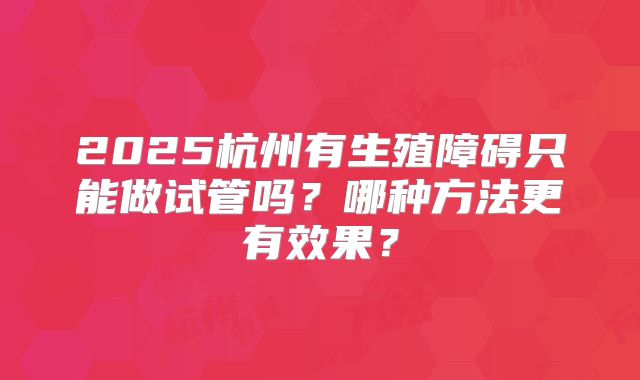 2025杭州有生殖障碍只能做试管吗?哪种方法更有效果?