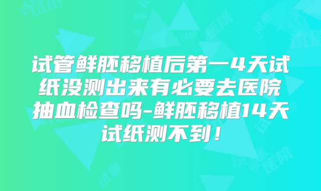 试管鲜胚移植后第一4天试纸没测出来有必要去医院抽血检查吗-鲜胚移植14天试纸测不到！