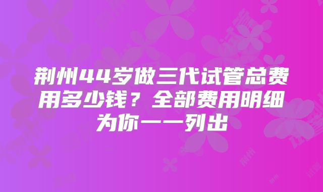 荆州44岁做三代试管总费用多少钱？全部费用明细为你一一列出