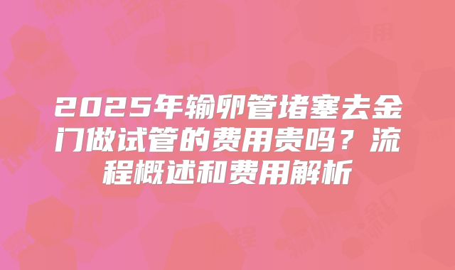 2025年输卵管堵塞去金门做试管的费用贵吗？流程概述和费用解析