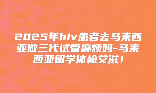 2025年hiv患者去马来西亚做三代试管麻烦吗-马来西亚留学体检艾滋！