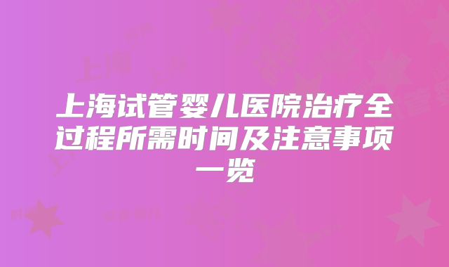 上海试管婴儿医院治疗全过程所需时间及注意事项一览