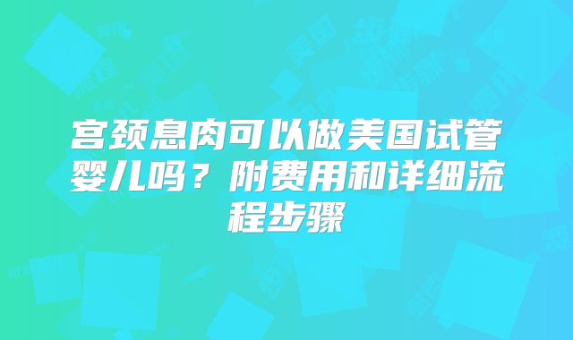 宫颈息肉可以做美国试管婴儿吗？附费用和详细流程步骤