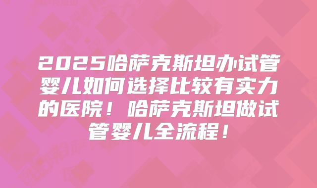 2025哈萨克斯坦办试管婴儿如何选择比较有实力的医院!哈萨克斯坦做试管婴儿全流程!