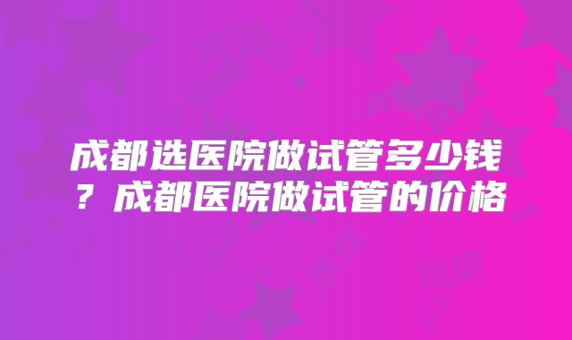成都选医院做试管多少钱？成都医院做试管的价格