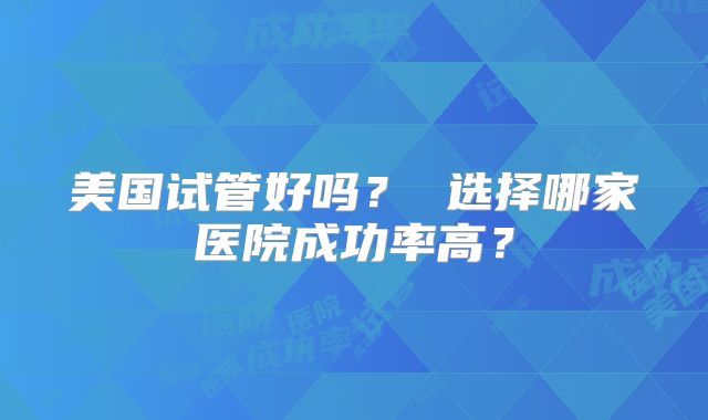 美国试管好吗？ 选择哪家医院成功率高？
