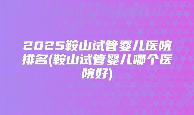 2025鞍山试管婴儿医院排名(鞍山试管婴儿哪个医院好)