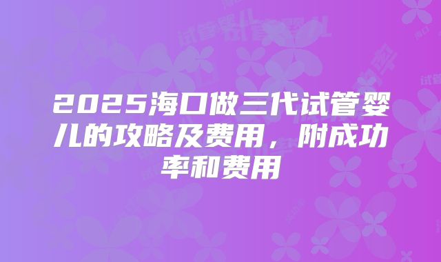 2025海口做三代试管婴儿的攻略及费用,附成功率和费用