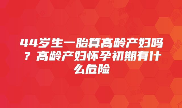 44岁生一胎算高龄产妇吗？高龄产妇怀孕初期有什么危险