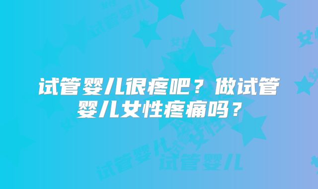 试管婴儿很疼吧?做试管婴儿女性疼痛吗?