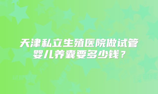天津私立生殖医院做试管婴儿养囊要多少钱？