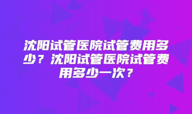 沈阳试管医院试管费用多少？沈阳试管医院试管费用多少一次？