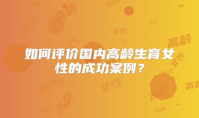 如何评价国内高龄生育女性的成功案例？