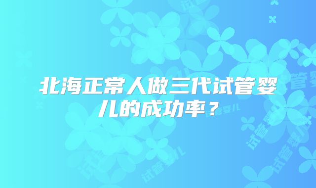 北海正常人做三代试管婴儿的成功率？