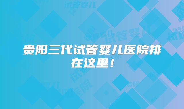 贵阳三代试管婴儿医院排在这里!