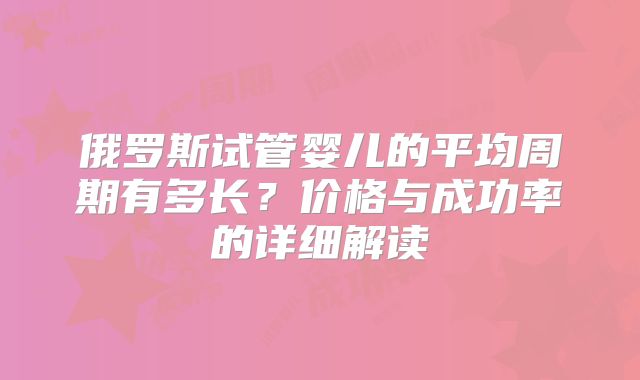 俄罗斯试管婴儿的平均周期有多长？价格与成功率的详细解读