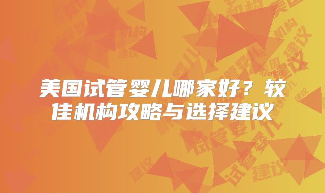 美国试管婴儿哪家好？较佳机构攻略与选择建议