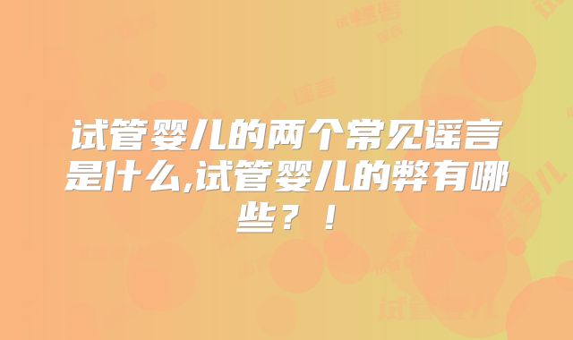 试管婴儿的两个常见谣言是什么,试管婴儿的弊有哪些？！
