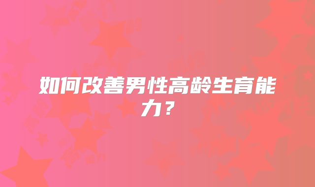 如何改善男性高龄生育能力？