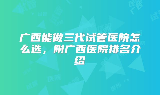 广西能做三代试管医院怎么选,附广西医院排名介绍