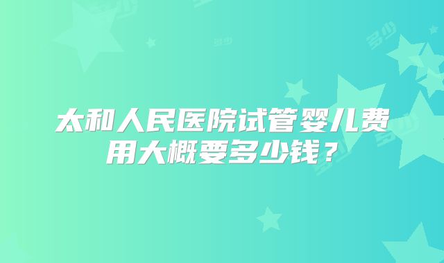 太和人民医院试管婴儿费用大概要多少钱？