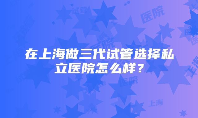 在上海做三代试管选择私立医院怎么样？
