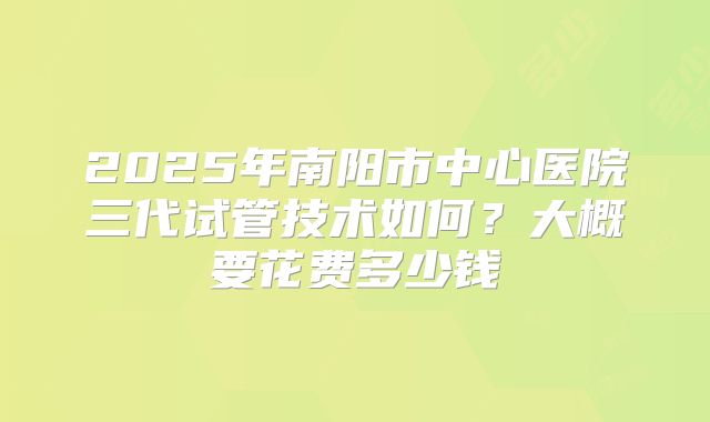 2025年南阳市中心医院三代试管技术如何?大概要花费多少钱