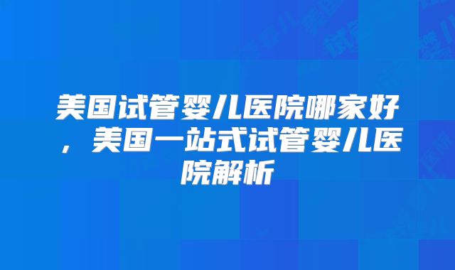美国试管婴儿医院哪家好，美国一站式试管婴儿医院解析