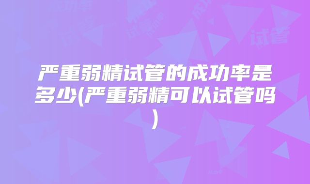 严重弱精试管的成功率是多少(严重弱精可以试管吗)