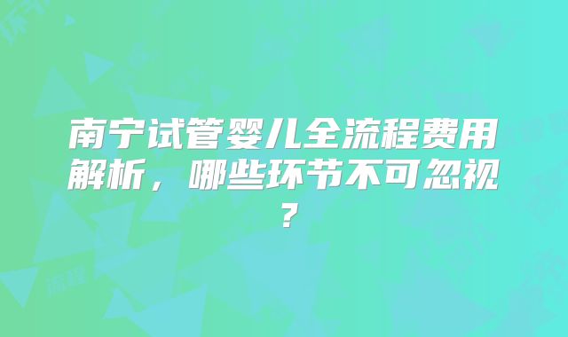 南宁试管婴儿全流程费用解析，哪些环节不可忽视？