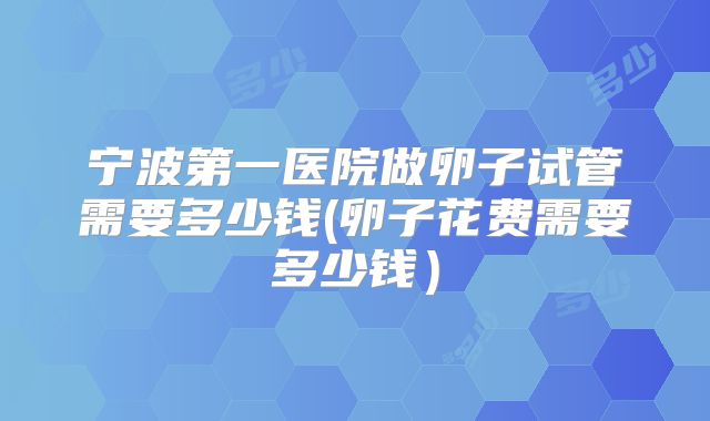 宁波第一医院做卵子试管需要多少钱(卵子花费需要多少钱）