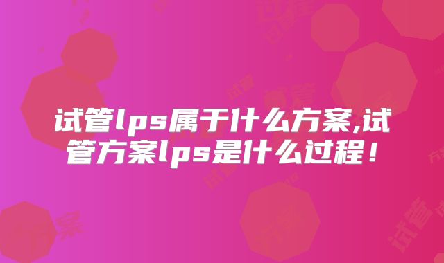 试管lps属于什么方案,试管方案lps是什么过程！