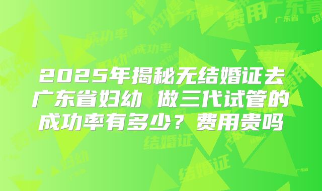 2025年揭秘无结婚证去广东省妇幼 做三代试管的成功率有多少？费用贵吗